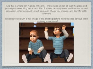 And that is where part A ends. I’m sorry, I know it was kind of all-over-the-place and jumping from one thing to the next. Part B should be ready soon, and then the second generation coheirs Jun and Lei will take over. I hope you enjoyed, and don’t forget to comment! I shall leave you with a free image of the amazing Bertino twins! Is it too obvious that I completely adore them? 