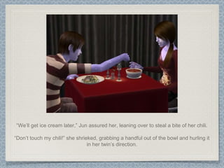 “ We’ll get ice cream later,” Jun assured her, leaning over to steal a bite of her chili. “ Don’t touch my chili!” she shrieked, grabbing a handful out of the bowl and hurling it in her twin’s direction. 