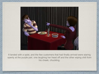 It landed with a splat, and the few customers that had finally arrived were staring openly at the purple pair, one laughing her head off and the other wiping chili from his cheek, chuckling. 