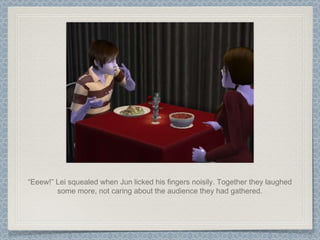 “ Eeew!” Lei squealed when Jun licked his fingers noisily. Together they laughed some more, not caring about the audience they had gathered. 