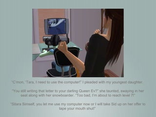 “ C’mon, ‘Tara, I need to use the computer!” I pleaded with my youngest daughter.  “ You still writing that letter to your darling Queen Ev?” she taunted, swaying in her seat along with her snowboarder. “Too bad, I’m about to reach level 7!” “ Sitara Simself, you let me use my computer now or I will take Sid up on her offer to tape your mouth shut!”  