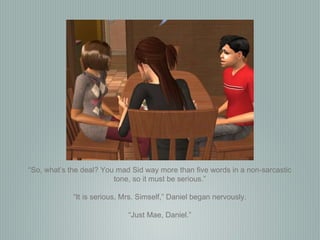 “ So, what’s the deal? You mad Sid way more than five words in a non-sarcastic tone, so it must be serious.” “ It is serious, Mrs. Simself,” Daniel began nervously. “ Just Mae, Daniel.” 