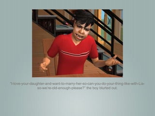 “ I-love-your-daughter-and-want-to-marry-her-so-can-you-do-your-thing-like-with-Lia-so-we’re-old-enough-please?” the boy blurted out. 