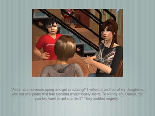 “ Addy, stop eavesdropping and get practicing!” I yelled at another of my daughters, who sat at a piano that had become mysteriously silent. To Nancy and Daniel, “So you two want to get married?” They nodded eagerly.  