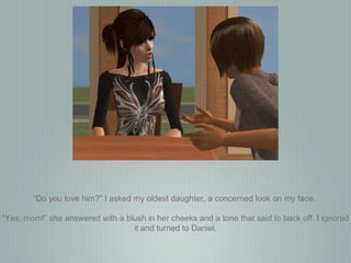 “ Do you love him?” I asked my oldest daughter, a concerned look on my face.  “ Yes, mom!” she answered with a blush in her cheeks and a tone that said to back off. I ignored it and turned to Daniel. 