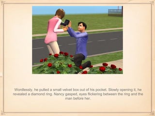 Wordlessly, he pulled a small velvet box out of his pocket. Slowly opening it, he revealed a diamond ring. Nancy gasped, eyes flickering between the ring and the man before her. 