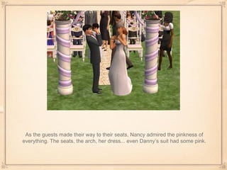 As the guests made their way to their seats, Nancy admired the pinkness of everything. The seats, the arch, her dress... even Danny’s suit had some pink. 