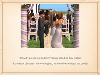 “ How’d your hair get so long?” Daniel asked as they waited. “ Extensions. Shut up.” Nancy snapped, all the while smiling at the guests. 