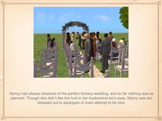 Nancy had always dreamed of the perfect fantasy wedding, and so far nothing was as planned. Though she didn’t like the hurt in her husband-to-be’s eyes, Nancy was too stressed out to apologize or even attempt to be nice. 