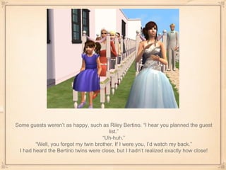Some guests weren’t as happy, such as Riley Bertino. “I hear you planned the guest list.” “ Uh-huh.” “ Well, you forgot my twin brother. If I were you, I’d watch my back.” I had heard the Bertino twins were close, but I hadn’t realized exactly how close! 