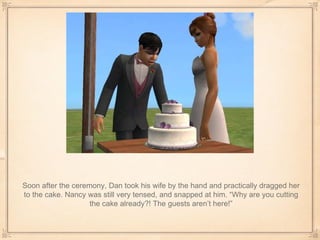 Soon after the ceremony, Dan took his wife by the hand and practically dragged her to the cake. Nancy was still very tensed, and snapped at him. “Why are you cutting the cake already?! The guests aren’t here!” 