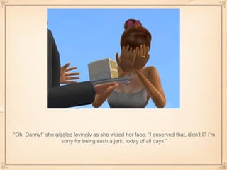 “ Oh, Danny!” she giggled lovingly as she wiped her face. “I deserved that, didn’t I? I’m sorry for being such a jerk, today of all days.” 