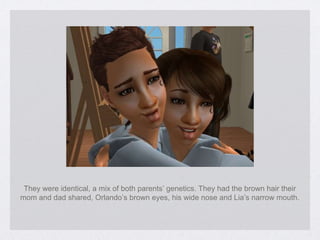 They were identical, a mix of both parents’ genetics. They had the brown hair their mom and dad shared, Orlando’s brown eyes, his wide nose and Lia’s narrow mouth. 