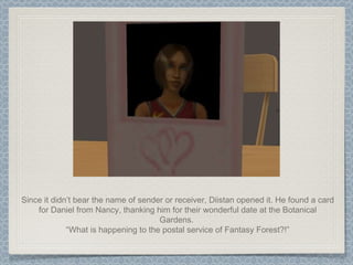 Since it didn’t bear the name of sender or receiver, Diistan opened it. He found a card for Daniel from Nancy, thanking him for their wonderful date at the Botanical Gardens.  “ What is happening to the postal service of Fantasy Forest?!” 