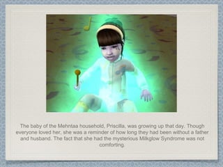 The baby of the Mehntaa household, Priscilla, was growing up that day. Though everyone loved her, she was a reminder of how long they had been without a father and husband. The fact that she had the mysterious Milkglow Syndrome was not comforting. 