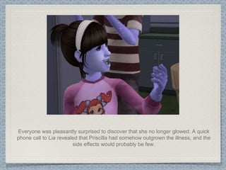 Everyone was pleasantly surprised to discover that she no longer glowed. A quick phone call to Lia revealed that Priscilla had somehow outgrown the illness, and the side effects would probably be few. 
