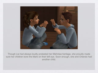 Though Lia had always loudly protested her Mehntaa heritage, she proudly made sure her children bore the Mark on their left eye. Soon enough, she and Orlando had another child. 