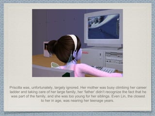 Priscilla was, unfortunately, largely ignored. Her mother was busy climbing her career ladder and taking care of her large family, her ‘father’ didn’t recognize the fact that he was part of the family, and she was too young for her siblings. Even Lin, the closest to her in age, was nearing her teenage years.  
