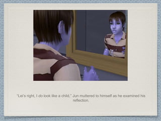“ Lei’s right, I  do  look like a child,” Jun muttered to himself as he examined his reflection. 