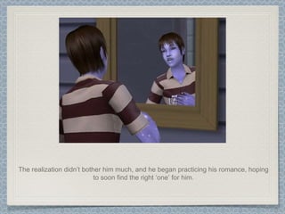 The realization didn’t bother him much, and he began practicing his romance, hoping to soon find the right ‘one’ for him. 