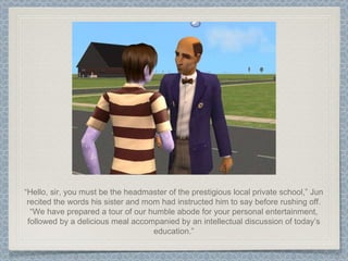 “ Hello, sir, you must be the headmaster of the prestigious local private school,” Jun recited the words his sister and mom had instructed him to say before rushing off. “We have prepared a tour of our humble abode for your personal entertainment, followed by a delicious meal accompanied by an intellectual discussion of today’s education.” 