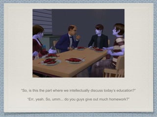 “ So, is this the part where we intellectually discuss today’s education?” “ Err, yeah. So, umm... do you guys give out much homework?” 