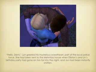 “ Hello, Demi,” Jun greeted his mysterious sweetheart, part of the local police force. She had been sent to the Mehntaa house when Diistan’s and Lin’s birthday party had gone on too far into the night, and Jun had been instantly smitten. 