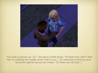 “ You look so grown up, Jun,” she gave a little laugh. “At least now I don’t feel like I’m robbing the cradle when I talk to you.” Jun reached a hand up and brushed it gently across her cheek. “Or when you do that...” 