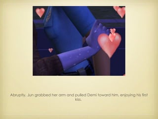 Abruptly, Jun grabbed her arm and pulled Demi toward him, enjoying his first kiss.  