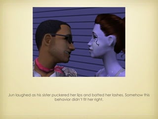 Jun laughed as his sister puckered her lips and batted her lashes. Somehow this behavior didn’t fit her right. 