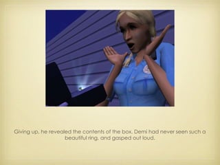 Giving up, he revealed the contents of the box. Demi had never seen such a beautiful ring, and gasped out loud. 