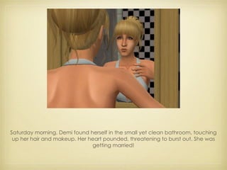 Saturday morning, Demi found herself in the small yet clean bathroom, touching up her hair and makeup. Her heart pounded, threatening to burst out. She was getting married! 