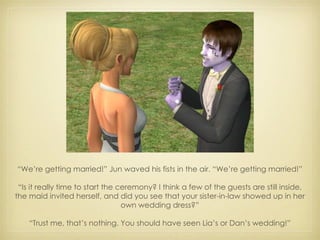 “ We’re getting married!” Jun waved his fists in the air. “We’re getting married!” “ Is it really time to start the ceremony? I think a few of the guests are still inside, the maid invited herself, and did you see that your sister-in-law showed up in her own wedding dress?” “ Trust me, that’s nothing. You should have seen Lia’s or Dan’s wedding!” 