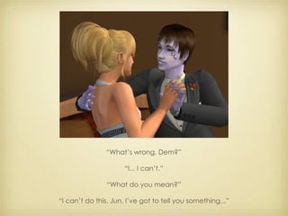 “ What’s wrong, Dem?” “ I... I can’t.” “ What do you mean?” “ I can’t do this. Jun, I’ve got to tell you something...” 