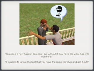 “ You need a new haircut! You can’t live without it! You have the worst hair style out there!” “ I’m going to ignore the fact that you have the same hair style and get it cut!” 