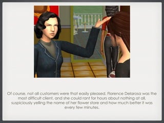 Of course, not all customers were that easily pleased. Florence Delarosa was the most difficult client, and she could rant for hours about nothing at all, suspiciously yelling the name of her flower store and how much better it was every few minutes. 