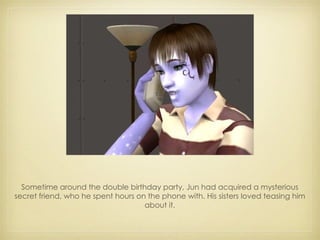 Sometime around the double birthday party, Jun had acquired a mysterious secret friend, who he spent hours on the phone with. His sisters loved teasing him about it. 