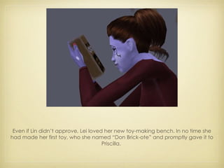 Even if Lin didn’t approve, Lei loved her new toy-making bench. In no time she had made her first toy, who she named “Don Brick-ote” and promptly gave it to Priscilla.  