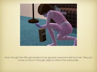 Even though the little girl tended to be ignored, everyone did love her. They just chose to show it through objects rather than personally. 