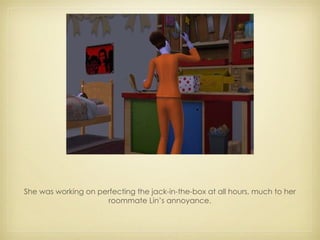 She was working on perfecting the jack-in-the-box at all hours, much to her roommate Lin’s annoyance. 
