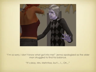 “ I’m so sorry, I don’t know what got into me!” Jenna apologized as the older man struggled to find his balance. “ It’s okay, Mrs. Mehntaa, but I... I... Oh...”  