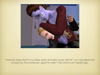 “ Nobody does that to my baby sister and gets away with it!” Jun chuckled from his spot by the computer, glad he wasn’t the one in Lei’s death grip. 