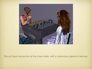 She sat down across him at the chess table, with a carnivorous gleam in her eye. 