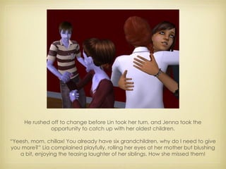 He rushed off to change before Lin took her turn, and Jenna took the opportunity to catch up with her oldest children. “ Yeesh, mom, chillax! You already have six grandchildren, why do I need to give you more?” Lia complained playfully, rolling her eyes at her mother but blushing a bit, enjoying the teasing laughter of her siblings. How she missed them! 
