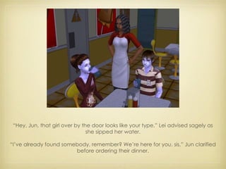 “ Hey, Jun, that girl over by the door looks like your type,” Lei advised sagely as she sipped her water. “ I’ve already found somebody, remember? We’re here for you, sis,” Jun clarified before ordering their dinner. 