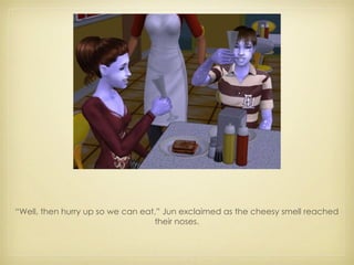 “ Well, then hurry up so we can eat,” Jun exclaimed as the cheesy smell reached their noses. 