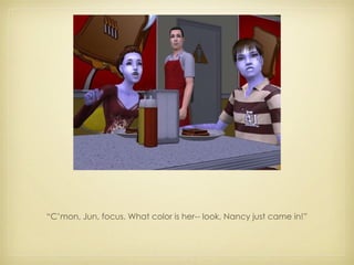 “ C’mon, Jun, focus. What color is her-- look, Nancy just came in!” 