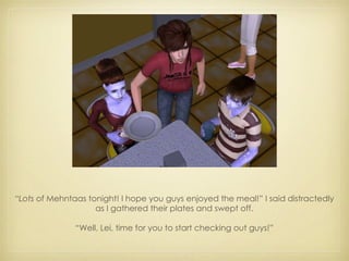 “ Lots  of Mehntaas tonight! I hope you guys enjoyed the meal!” I said distractedly as I gathered their plates and swept off. “ Well, Lei, time for you to start checking out guys!” 