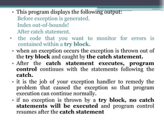 • This program displays the following output:
Before exception is generated.
Index out-of-bounds!
After catch statement.
• the code that you want to monitor for errors is
contained within a try block.
• when an exception occurs the exception is thrown out of
the try block and caught by the catch statement.
• After the catch statement executes, program
control continues with the statements following the
catch.
• it is the job of your exception handler to remedy the
problem that caused the exception so that program
execution can continue normally.
• if no exception is thrown by a try block, no catch
statements will be executed and program control
resumes after the catch statement
 
