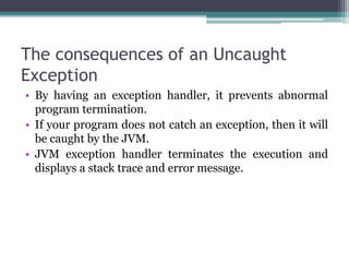 The consequences of an Uncaught
Exception
• By having an exception handler, it prevents abnormal
program termination.
• If your program does not catch an exception, then it will
be caught by the JVM.
• JVM exception handler terminates the execution and
displays a stack trace and error message.
 